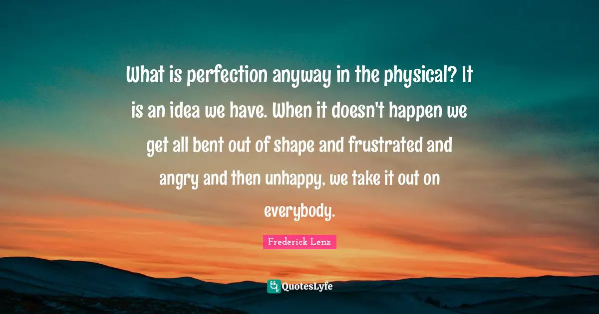What is perfection anyway in the physical? It is an idea we have. When it doesn't happen we get all bent out of shape and frustrated and angry and then unhappy, we take it out on everybody.