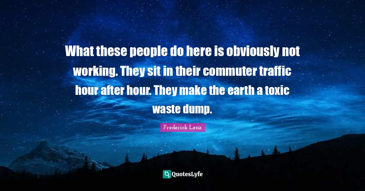 What these people do here is obviously not working. They sit in their commuter traffic hour after hour. They make the earth a toxic waste dump.