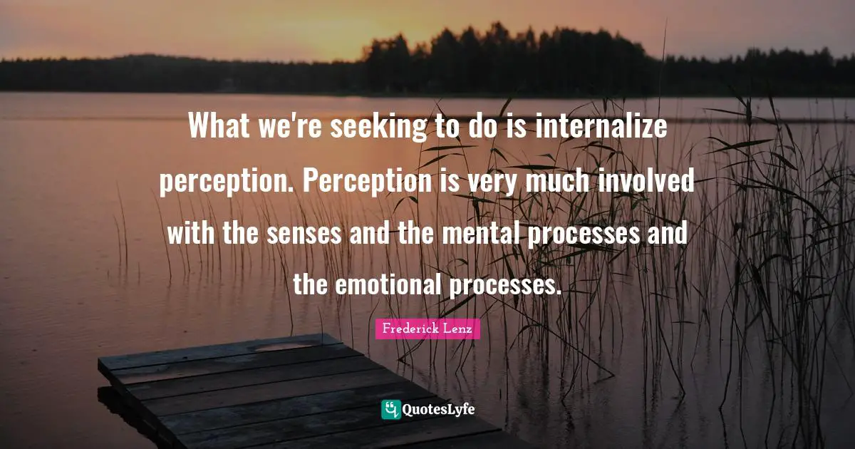 What we're seeking to do is internalize perception. Perception is very much involved with the senses and the mental processes and the emotional processes.
