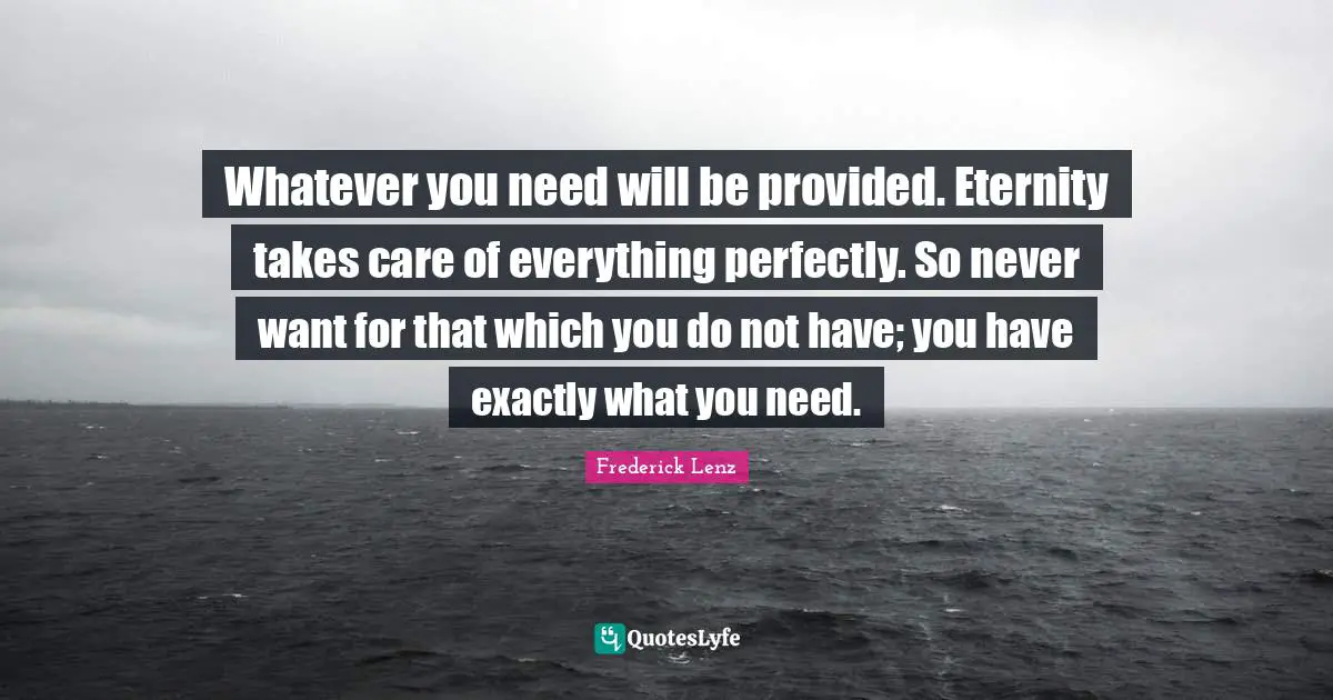 Whatever you need will be provided. Eternity takes care of everything perfectly. So never want for that which you do not have; you have exactly what you need.