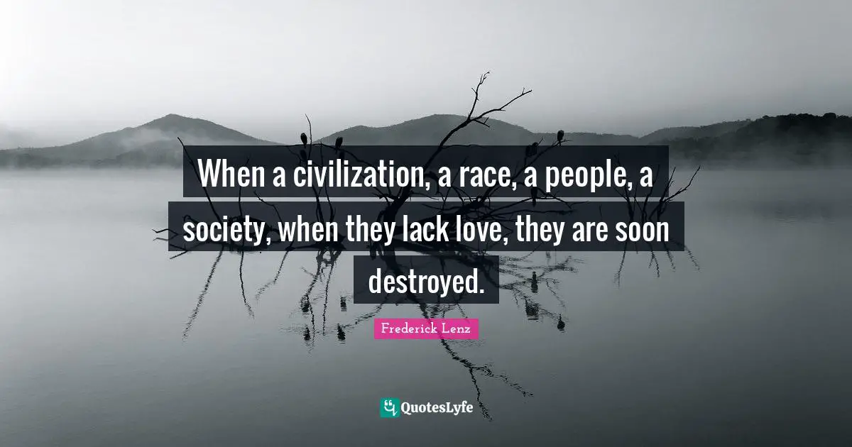 When a civilization, a race, a people, a society, when they lack love, they are soon destroyed.