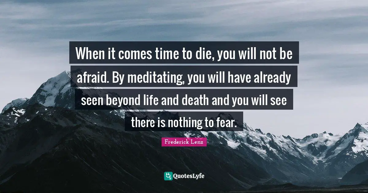 When it comes time to die, you will not be afraid. By meditating, you will have already seen beyond life and death and you will see there is nothing to fear.