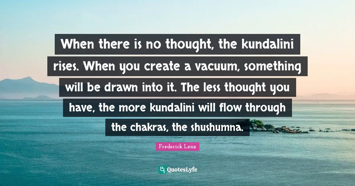 When there is no thought, the kundalini rises. When you create a vacuum, something will be drawn into it. The less thought you have, the more kundalini will flow through the chakras, the shushumna.
