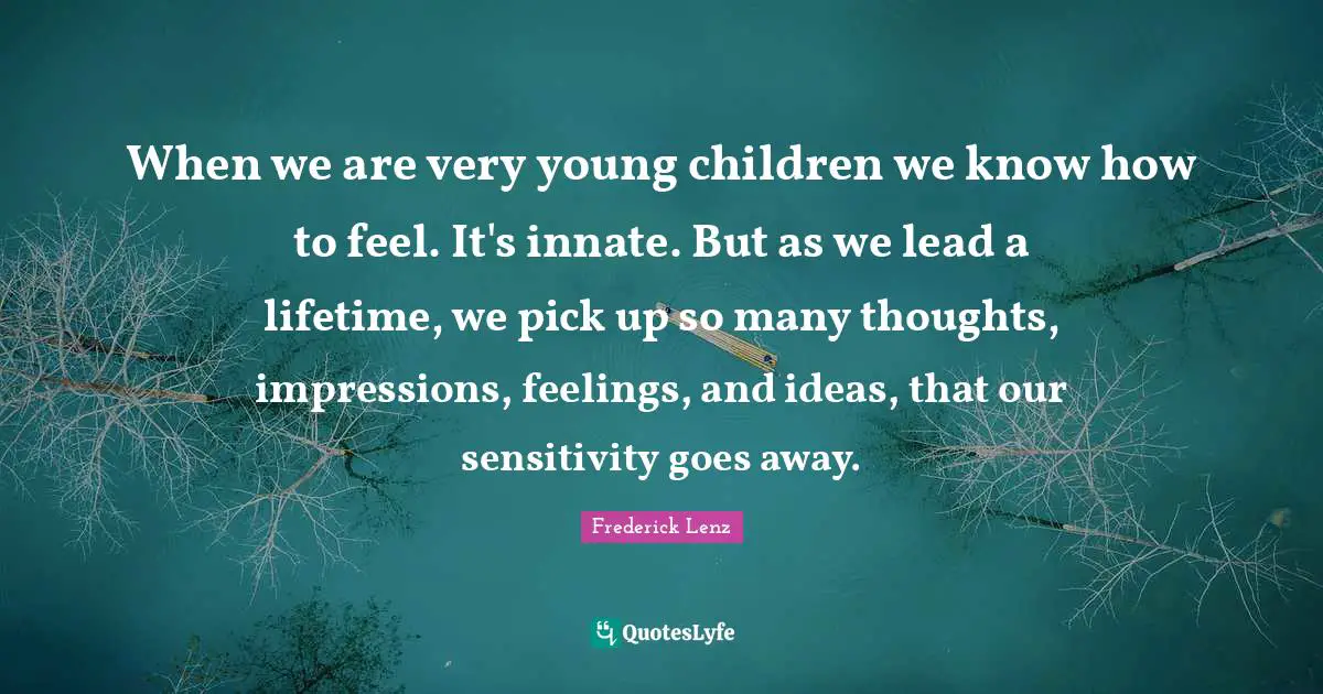 When we are very young children we know how to feel. It's innate. But as we lead a lifetime, we pick up so many thoughts, impressions, feelings, and ideas, that our sensitivity goes away.