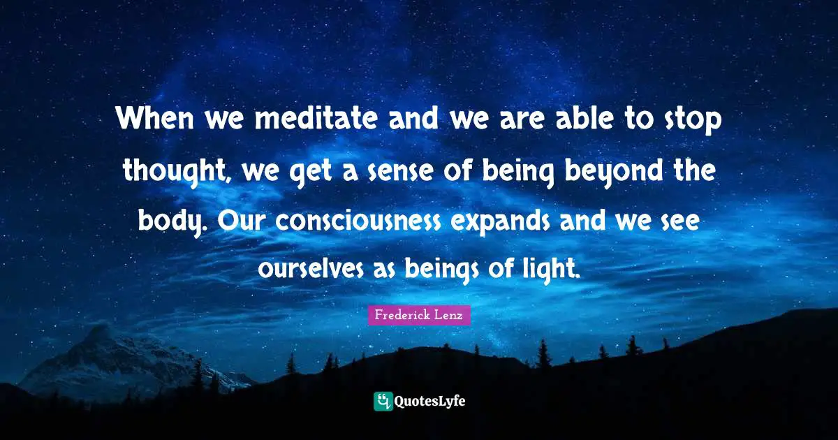 When we meditate and we are able to stop thought, we get a sense of being beyond the body. Our consciousness expands and we see ourselves as beings of light.