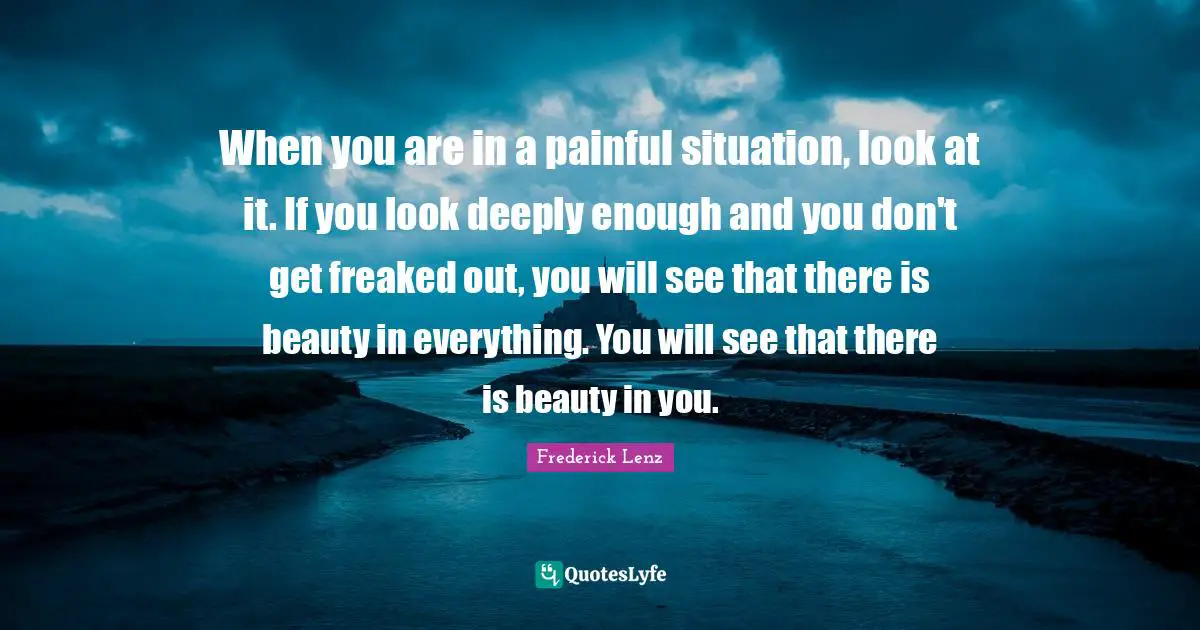 When you are in a painful situation, look at it. If you look deeply enough and you don't get freaked out, you will see that there is beauty in everything. You will see that there is beauty in you.