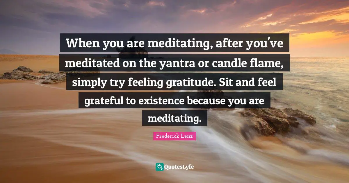 When you are meditating, after you've meditated on the yantra or candle flame, simply try feeling gratitude. Sit and feel grateful to existence because you are meditating.