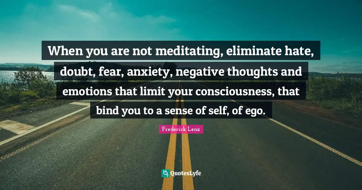 When you are not meditating, eliminate hate, doubt, fear, anxiety, negative thoughts and emotions that limit your consciousness, that bind you to a sense of self, of ego.