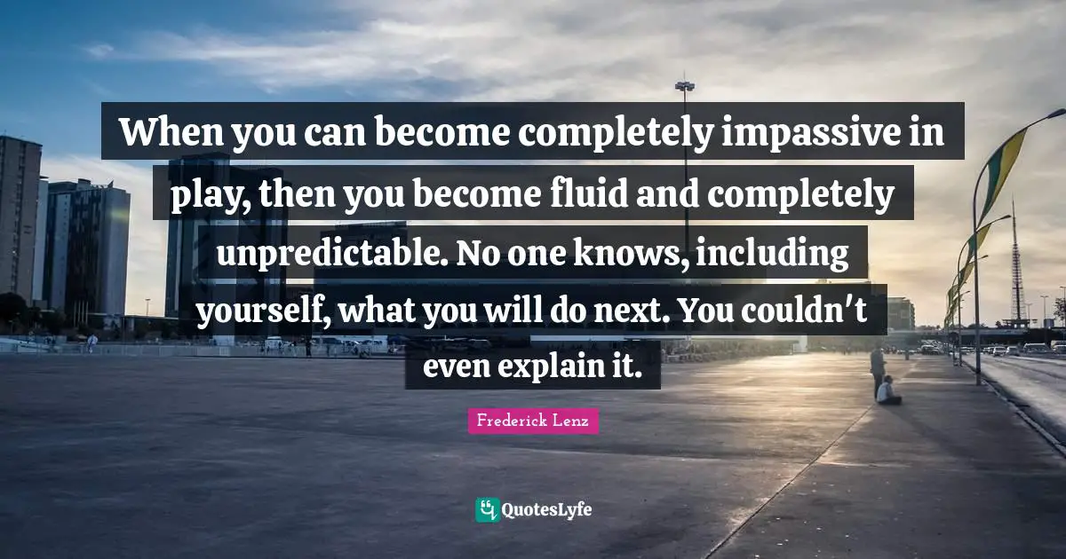 When you can become completely impassive in play, then you become fluid and completely unpredictable. No one knows, including yourself, what you will do next. You couldn't even explain it.