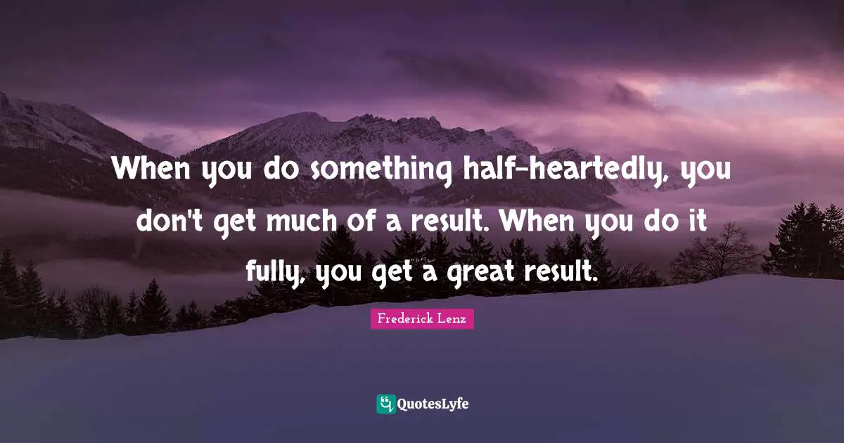 When you do something half-heartedly, you don't get much of a result. When you do it fully, you get a great result.