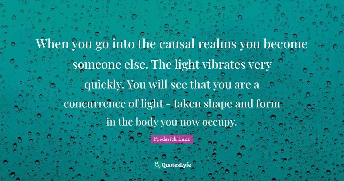 When you go into the causal realms you become someone else. The light vibrates very quickly. You will see that you are a concurrence of light - taken shape and form in the body you now occupy.