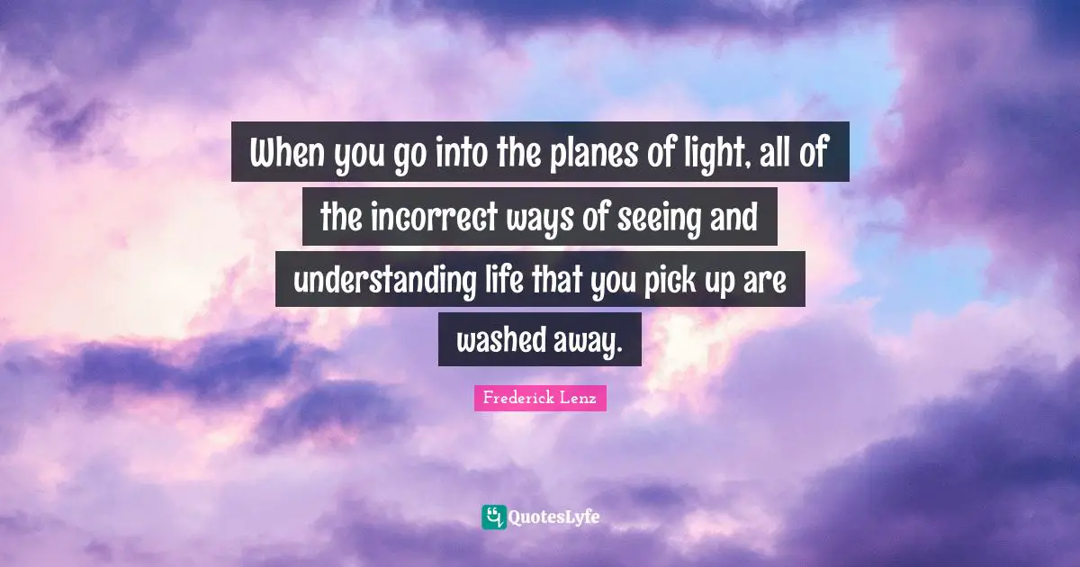 When you go into the planes of light, all of the incorrect ways of seeing and understanding life that you pick up are washed away.