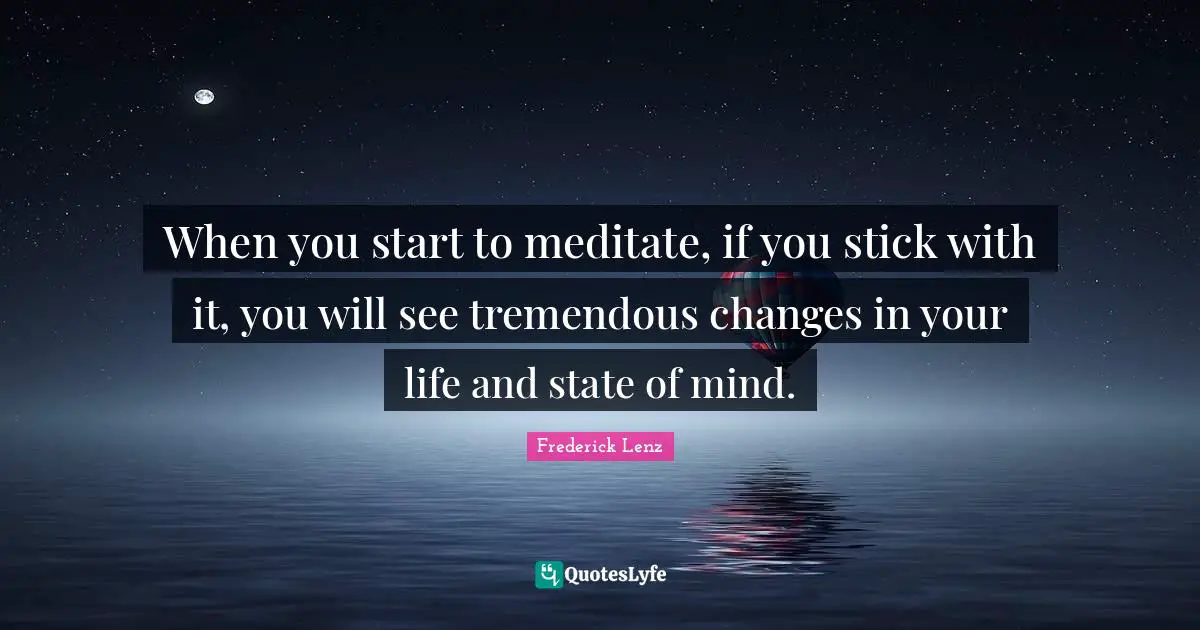 When you start to meditate, if you stick with it, you will see tremendous changes in your life and state of mind.