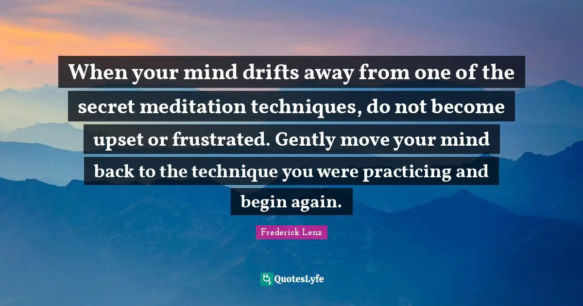 When your mind drifts away from one of the secret meditation techniques, do not become upset or frustrated. Gently move your mind back to the technique you were practicing and begin again.