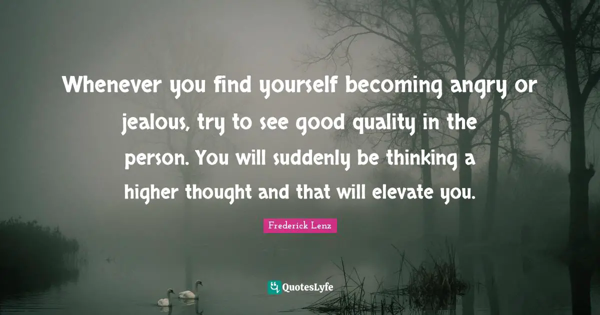 Whenever you find yourself becoming angry or jealous, try to see good quality in the person. You will suddenly be thinking a higher thought and that will elevate you.