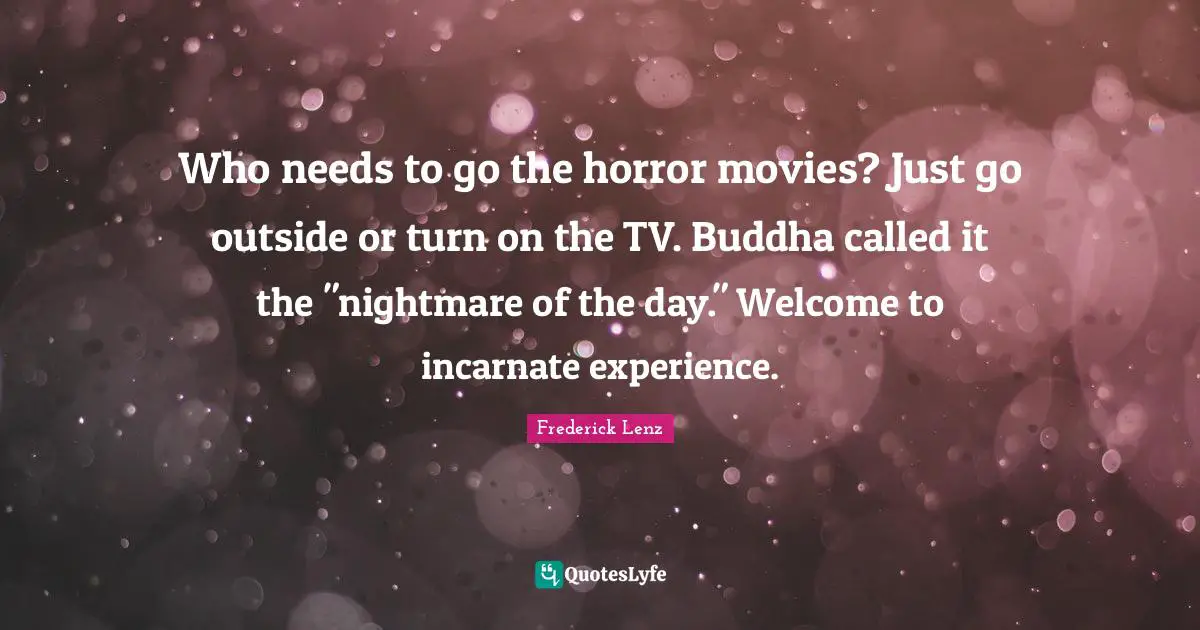 Who needs to go the horror movies? Just go outside or turn on the TV. Buddha called it the "nightmare of the day." Welcome to incarnate experience.