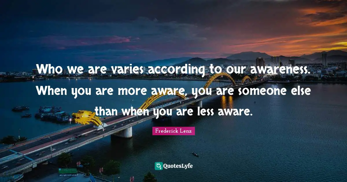Who we are varies according to our awareness. When you are more aware, you are someone else than when you are less aware.