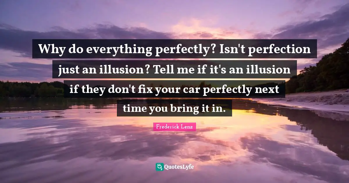 Why do everything perfectly? Isn't perfection just an illusion? Tell me if it's an illusion if they don't fix your car perfectly next time you bring it in.