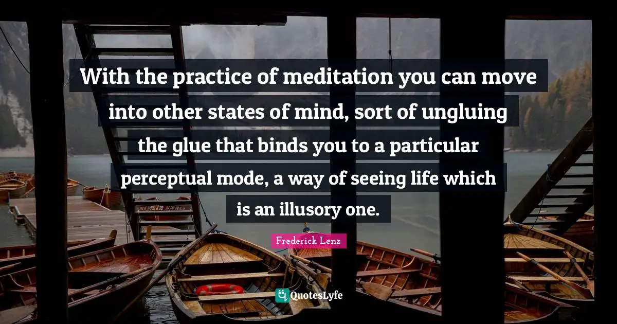 With the practice of meditation you can move into other states of mind, sort of ungluing the glue that binds you to a particular perceptual mode, a way of seeing life which is an illusory one.