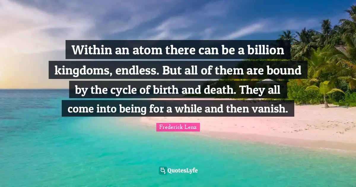 Within an atom there can be a billion kingdoms, endless. But all of them are bound by the cycle of birth and death. They all come into being for a while and then vanish.