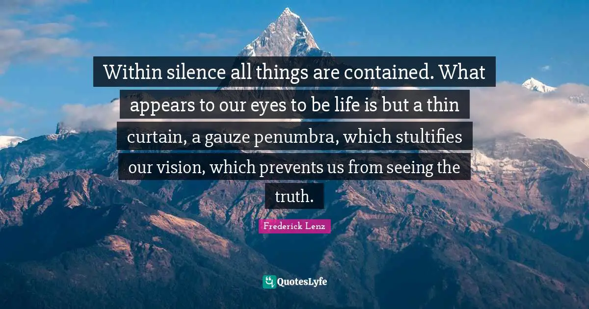 Within silence all things are contained. What appears to our eyes to be life is but a thin curtain, a gauze penumbra, which stultifies our vision, which prevents us from seeing the truth.