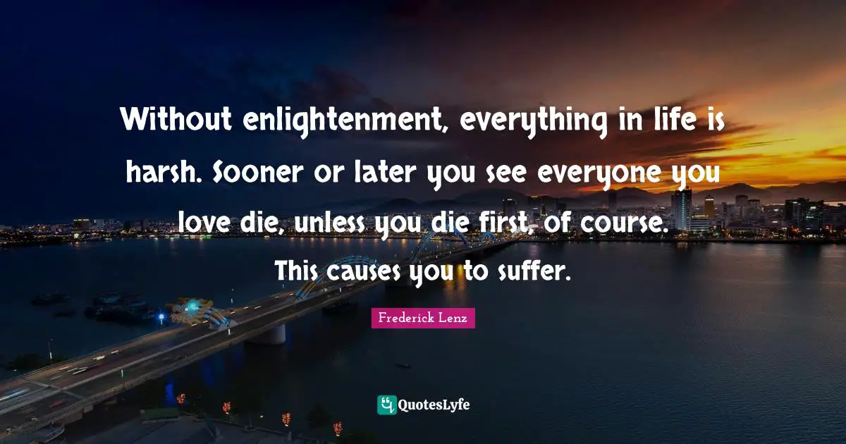 Without enlightenment, everything in life is harsh. Sooner or later you see everyone you love die, unless you die first, of course. This causes you to suffer.