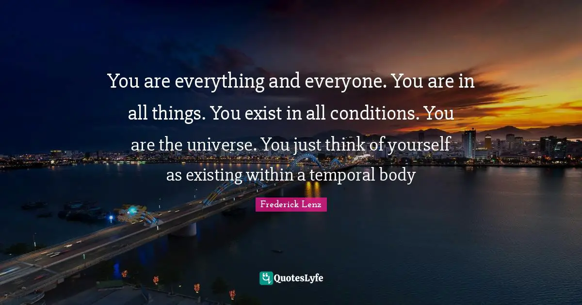 You are everything and everyone. You are in all things. You exist in all conditions. You are the universe. You just think of yourself as existing within a temporal body