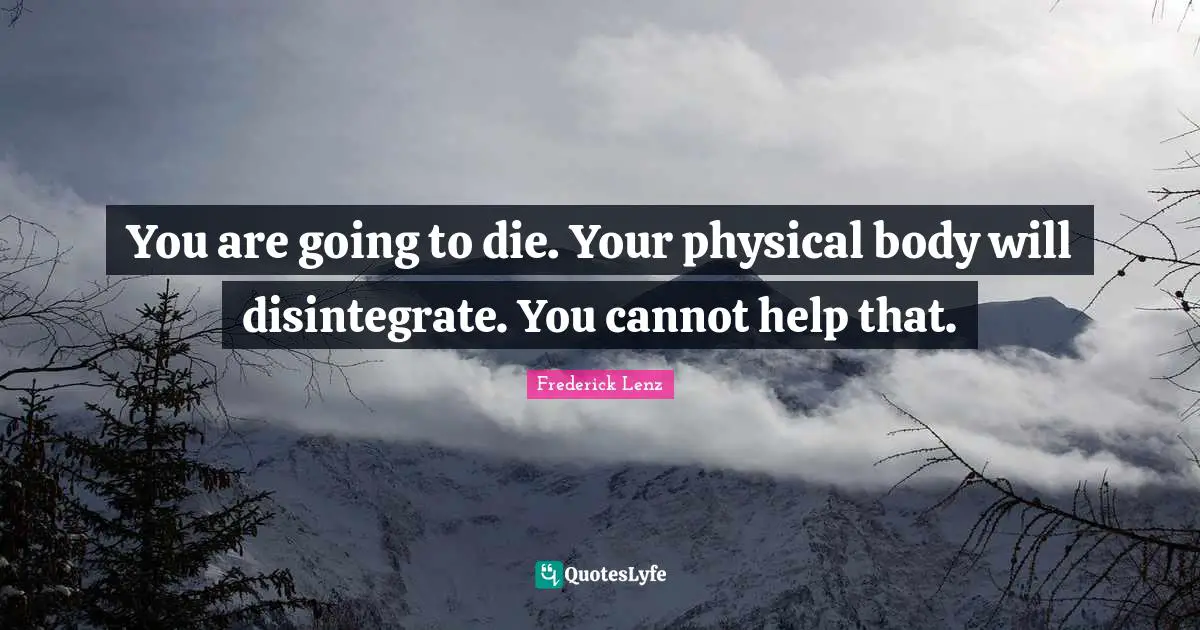 You are going to die. Your physical body will disintegrate. You cannot help that.