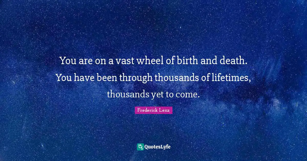 You are on a vast wheel of birth and death. You have been through thousands of lifetimes, thousands yet to come.