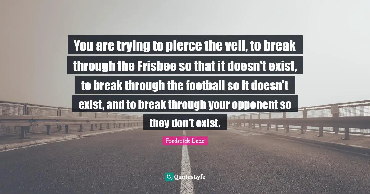You are trying to pierce the veil, to break through the Frisbee so that it doesn't exist, to break through the football so it doesn't exist, and to break through your opponent so they don't exist.