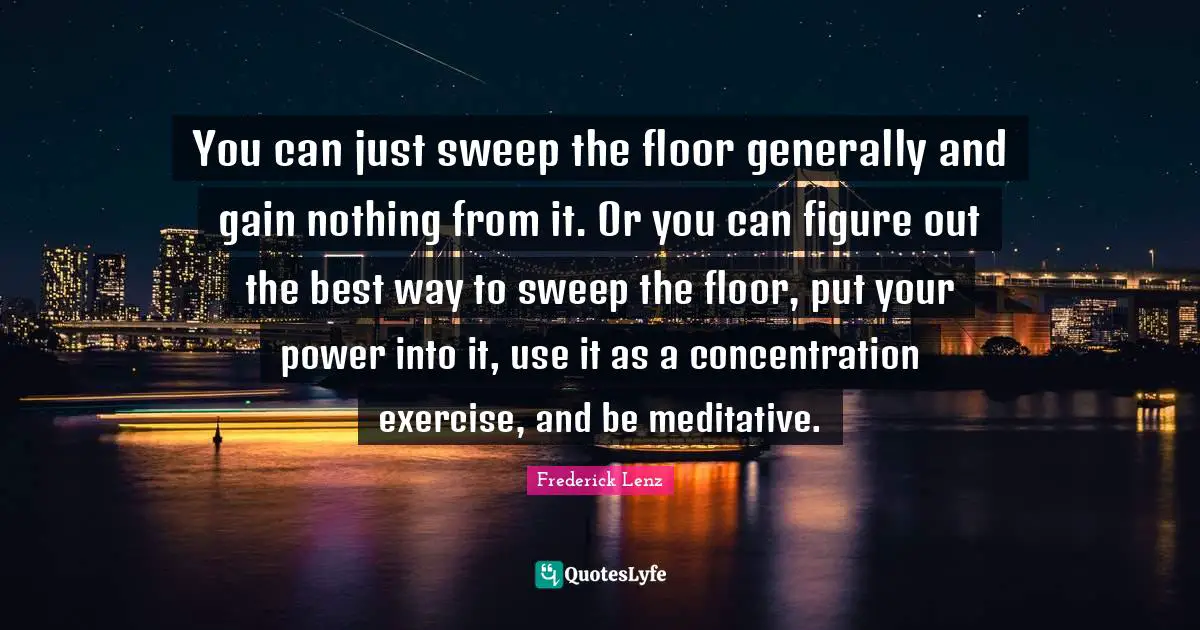 You can just sweep the floor generally and gain nothing from it. Or you can figure out the best way to sweep the floor, put your power into it, use it as a concentration exercise, and be meditative.