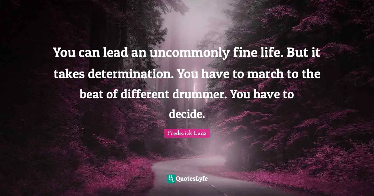 You can lead an uncommonly fine life. But it takes determination. You have to march to the beat of different drummer. You have to decide.