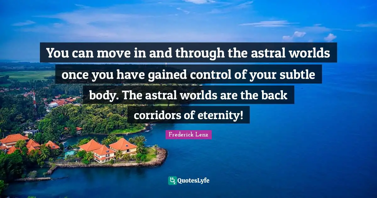You can move in and through the astral worlds once you have gained control of your subtle body. The astral worlds are the back corridors of eternity!