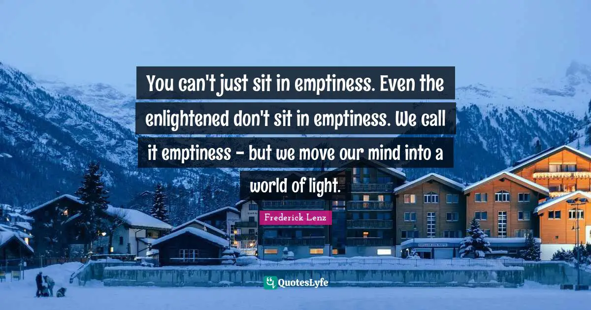 You can't just sit in emptiness. Even the enlightened don't sit in emptiness. We call it emptiness - but we move our mind into a world of light.
