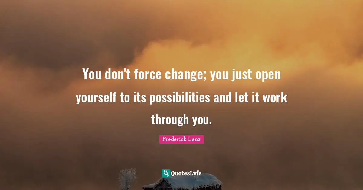 You don't force change; you just open yourself to its possibilities and let it work through you.