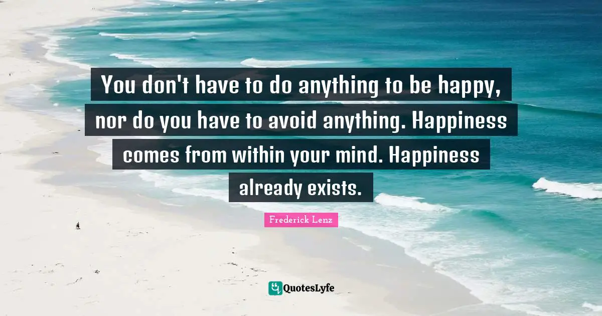 You don't have to do anything to be happy, nor do you have to avoid anything. Happiness comes from within your mind. Happiness already exists.