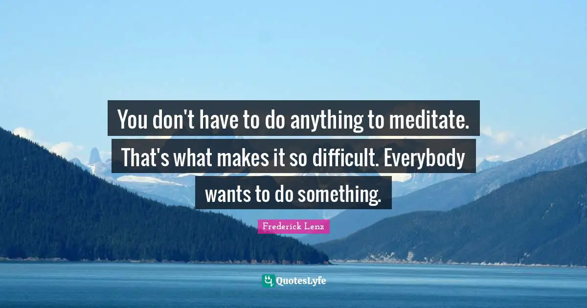 You don't have to do anything to meditate. That's what makes it so difficult. Everybody wants to do something.
