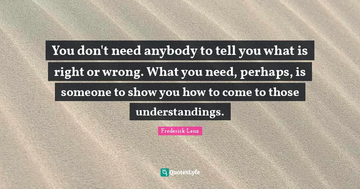 You don't need anybody to tell you what is right or wrong. What you need, perhaps, is someone to show you how to come to those understandings.