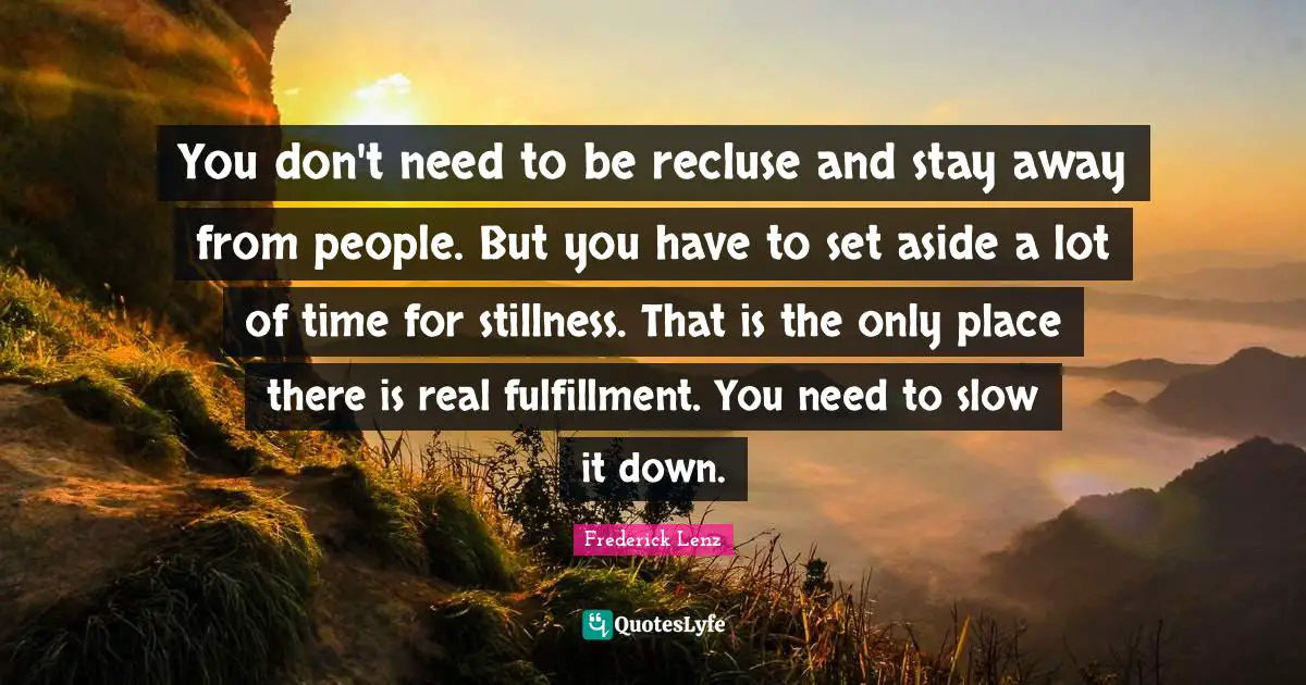 You don't need to be recluse and stay away from people. But you have to set aside a lot of time for stillness. That is the only place there is real fulfillment. You need to slow it down.