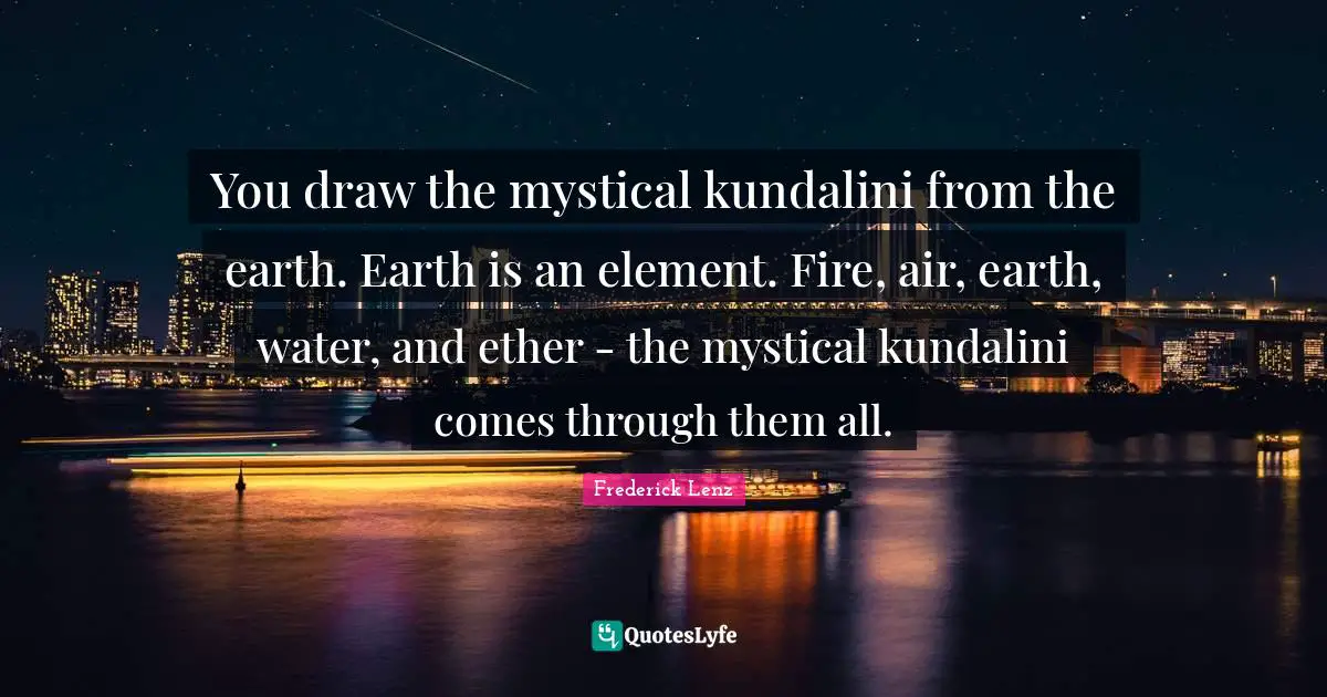 You draw the mystical kundalini from the earth. Earth is an element. Fire, air, earth, water, and ether - the mystical kundalini comes through them all.