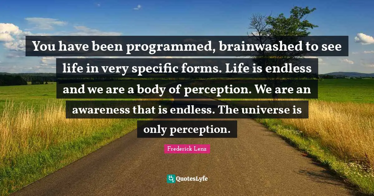 You have been programmed, brainwashed to see life in very specific forms. Life is endless and we are a body of perception. We are an awareness that is endless. The universe is only perception.
