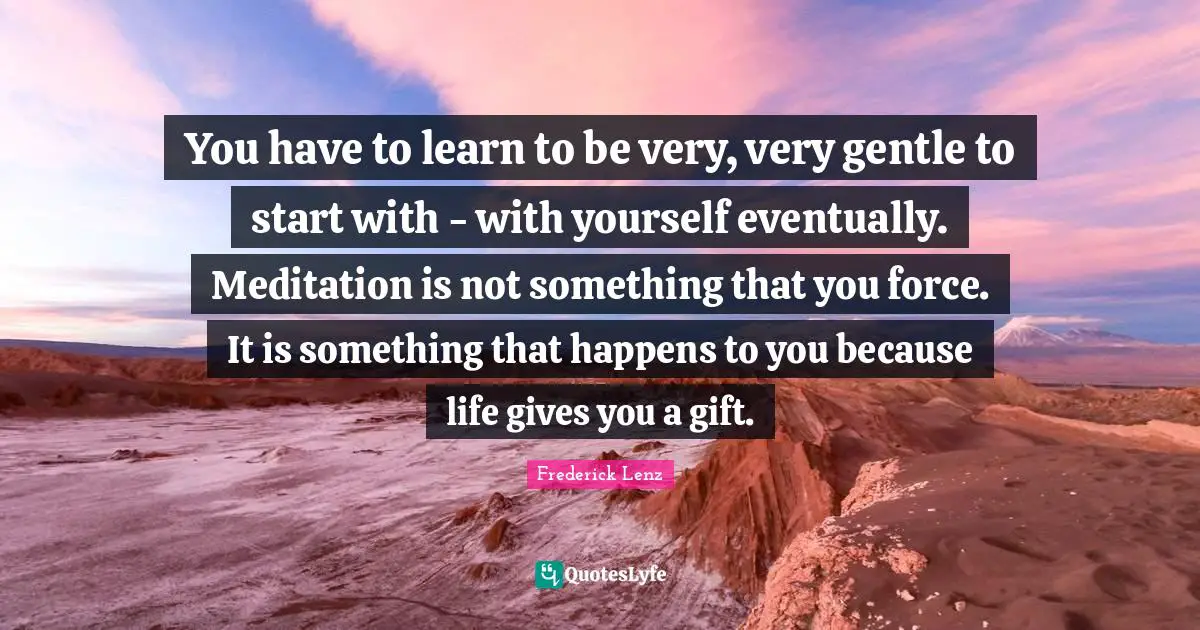 You have to learn to be very, very gentle to start with - with yourself eventually. Meditation is not something that you force. It is something that happens to you because life gives you a gift.