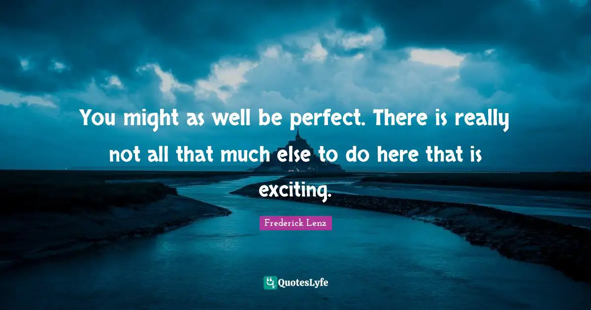 You might as well be perfect. There is really not all that much else to do here that is exciting.