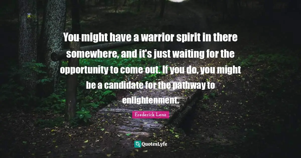 You might have a warrior spirit in there somewhere, and it's just waiting for the opportunity to come out. If you do, you might be a candidate for the pathway to enlightenment.