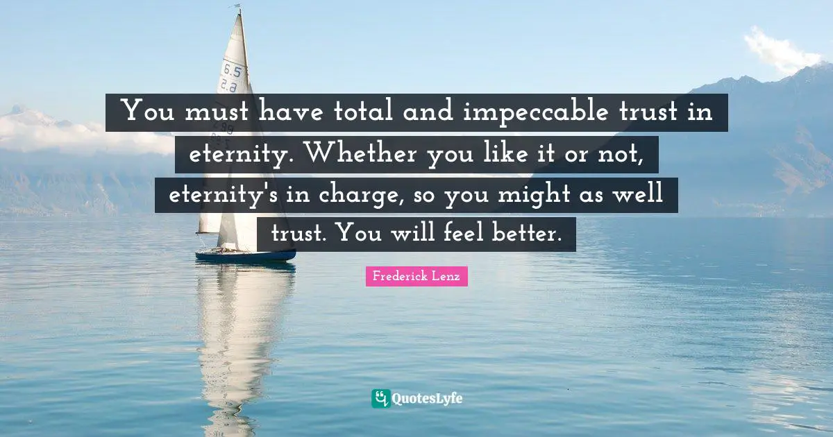 You must have total and impeccable trust in eternity. Whether you like it or not, eternity's in charge, so you might as well trust. You will feel better.