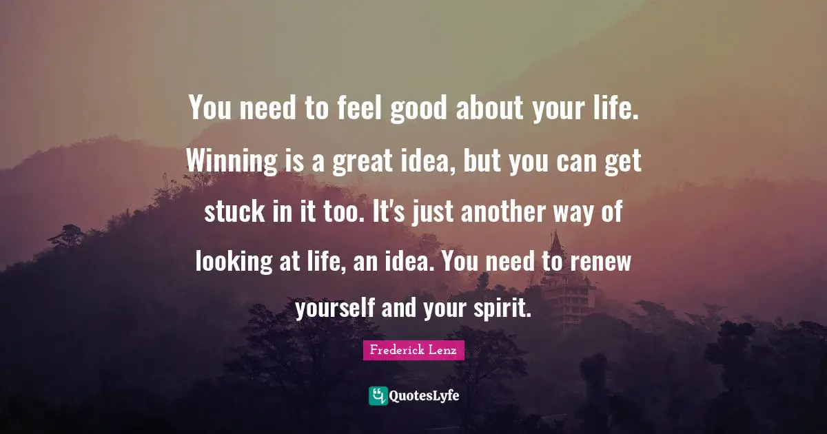 You need to feel good about your life. Winning is a great idea, but you can get stuck in it too. It's just another way of looking at life, an idea. You need to renew yourself and your spirit.