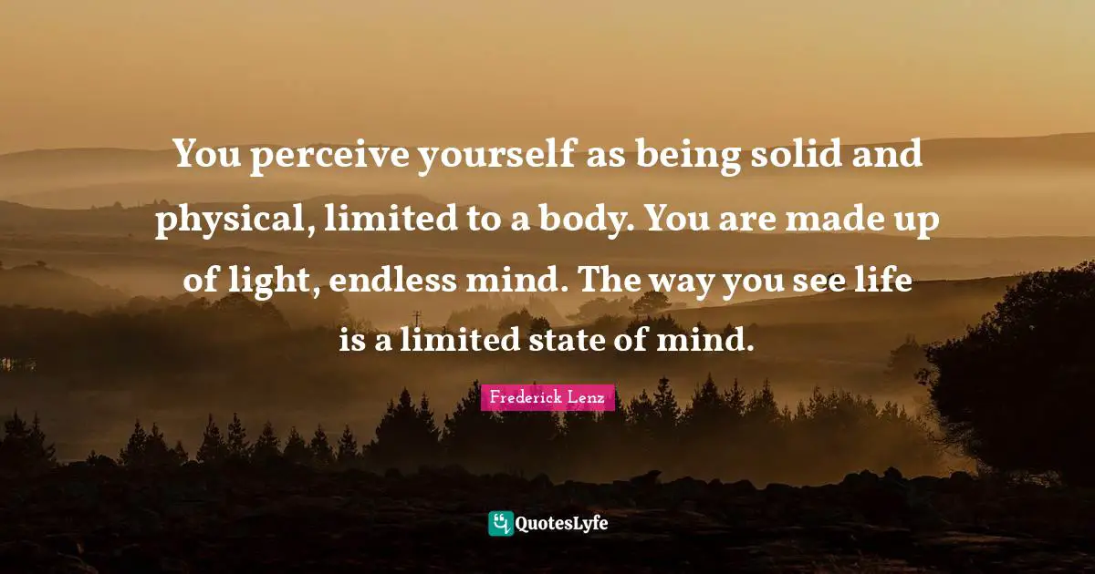 You perceive yourself as being solid and physical, limited to a body. You are made up of light, endless mind. The way you see life is a limited state of mind.
