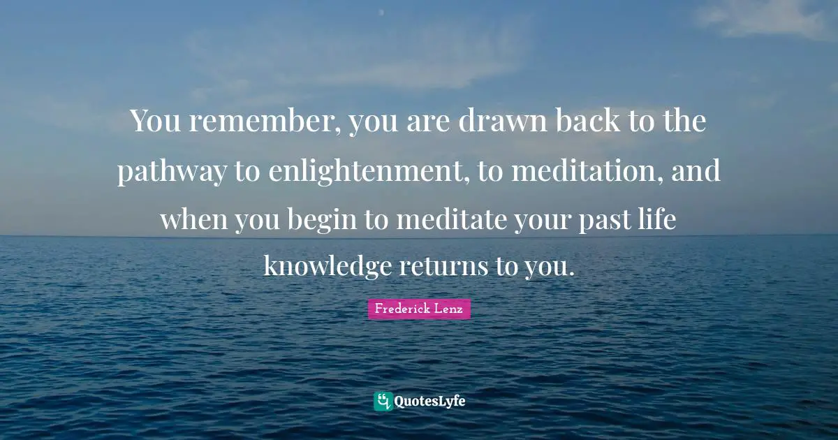 You remember, you are drawn back to the pathway to enlightenment, to meditation, and when you begin to meditate your past life knowledge returns to you.