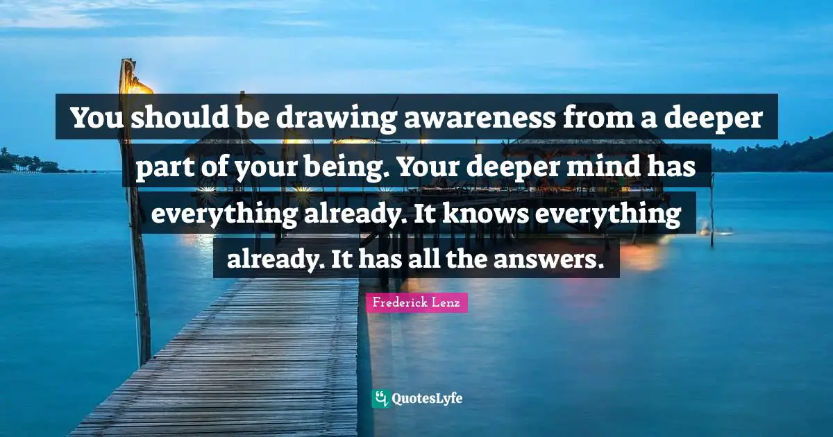 You should be drawing awareness from a deeper part of your being. Your deeper mind has everything already. It knows everything already. It has all the answers.