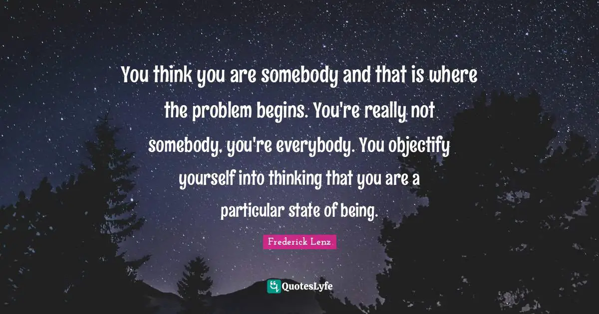You think you are somebody and that is where the problem begins. You're really not somebody, you're everybody. You objectify yourself into thinking that you are a particular state of being.
